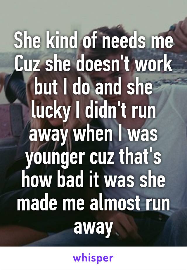 She kind of needs me Cuz she doesn't work but I do and she lucky I didn't run away when I was younger cuz that's how bad it was she made me almost run away