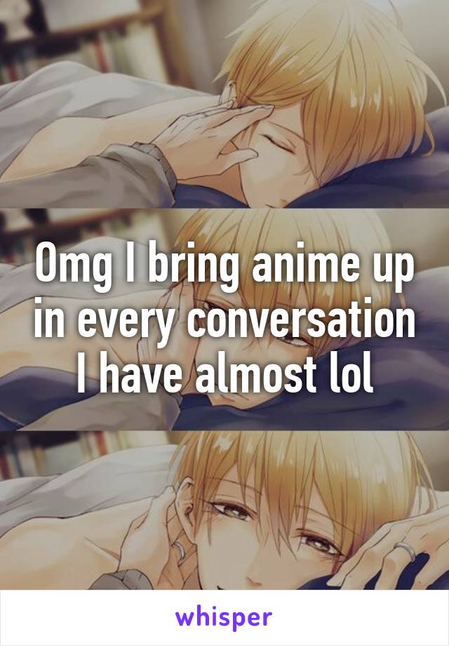Omg I bring anime up in every conversation I have almost lol