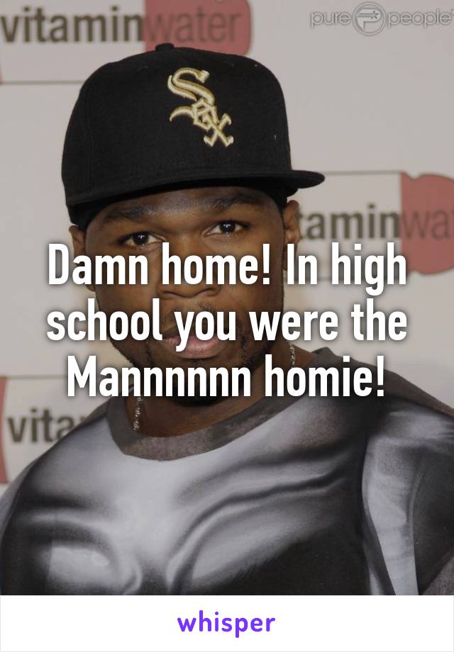 Damn home! In high school you were the Mannnnnn homie!