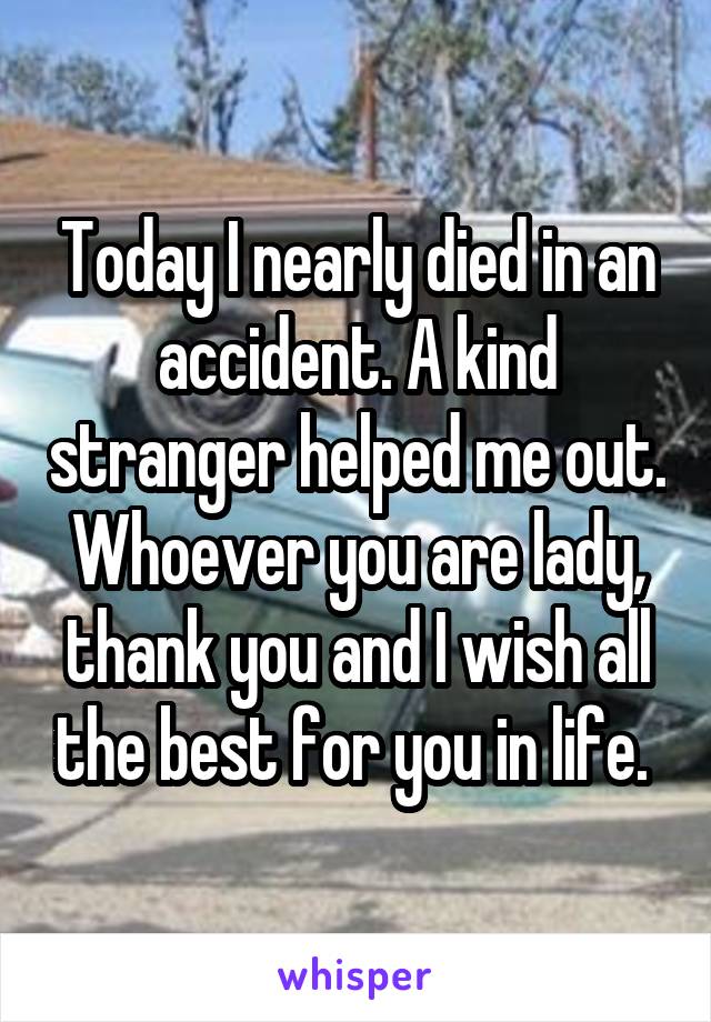 Today I nearly died in an accident. A kind stranger helped me out. Whoever you are lady, thank you and I wish all the best for you in life. 