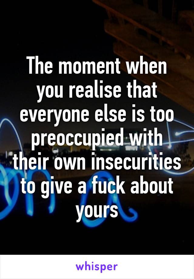 The moment when you realise that everyone else is too preoccupied with their own insecurities to give a fuck about yours