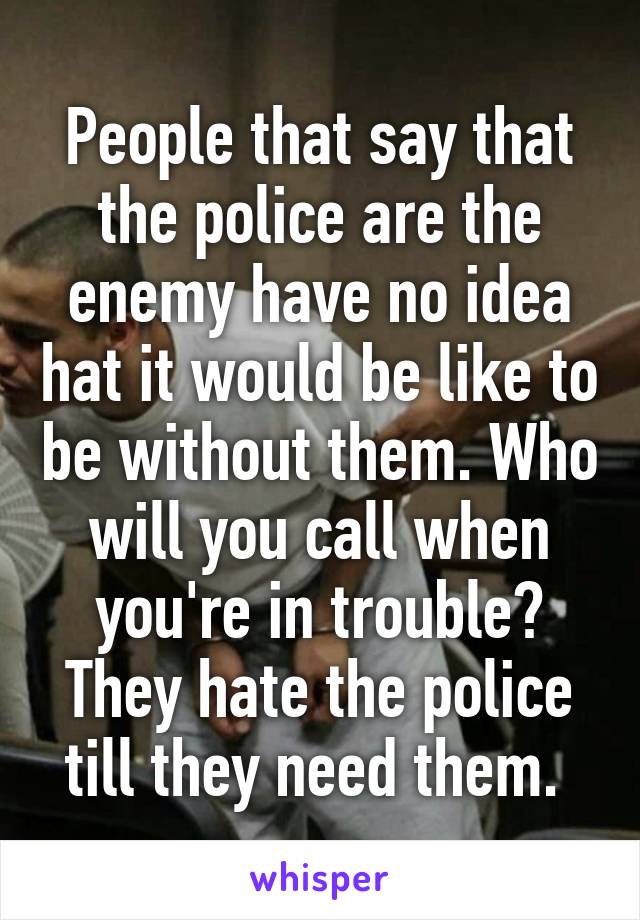 People that say that the police are the enemy have no idea hat it would be like to be without them. Who will you call when you're in trouble? They hate the police till they need them. 