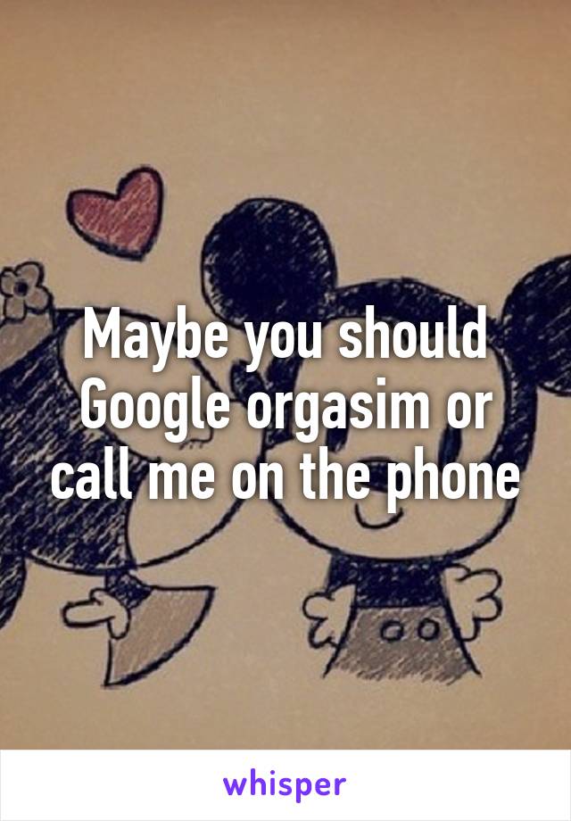 Maybe you should Google orgasim or call me on the phone