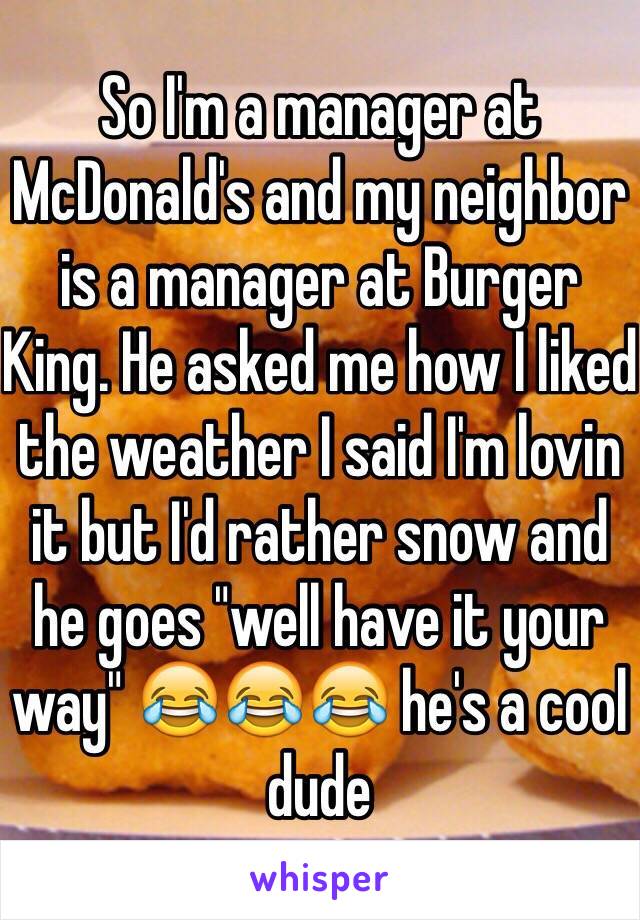 So I'm a manager at McDonald's and my neighbor is a manager at Burger King. He asked me how I liked the weather I said I'm lovin it but I'd rather snow and he goes "well have it your way" 😂😂😂 he's a cool dude 