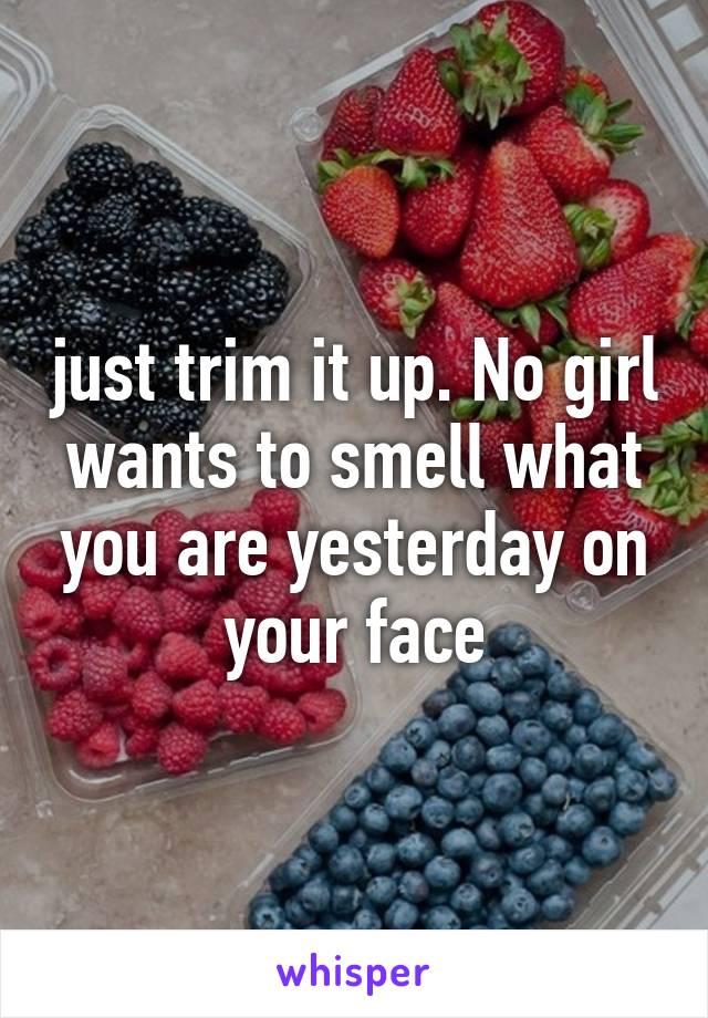 just trim it up. No girl wants to smell what you are yesterday on your face
