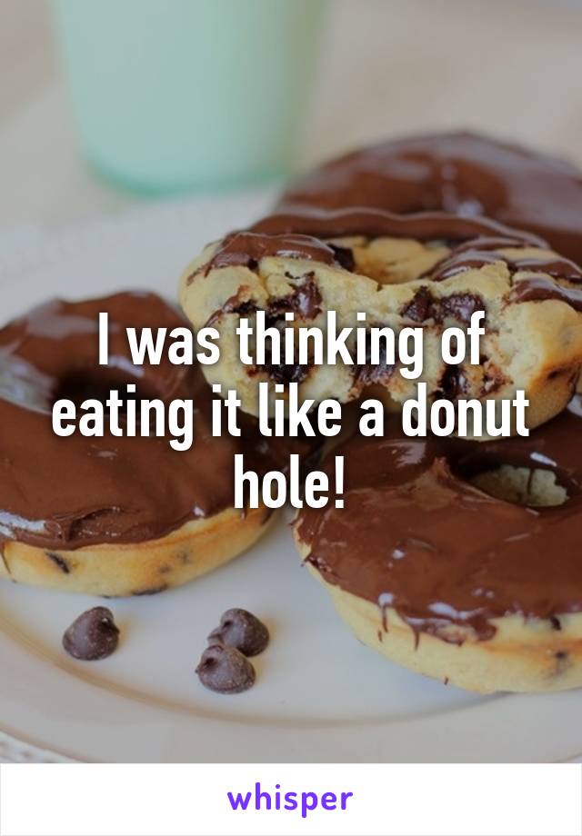 I was thinking of eating it like a donut hole!