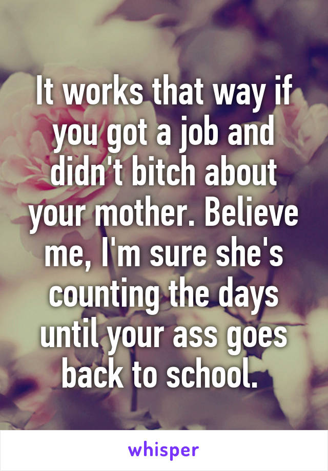 It works that way if you got a job and didn't bitch about your mother. Believe me, I'm sure she's counting the days until your ass goes back to school. 