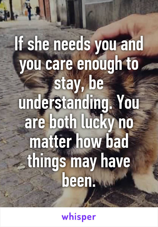 If she needs you and you care enough to stay, be understanding. You are both lucky no matter how bad things may have been.