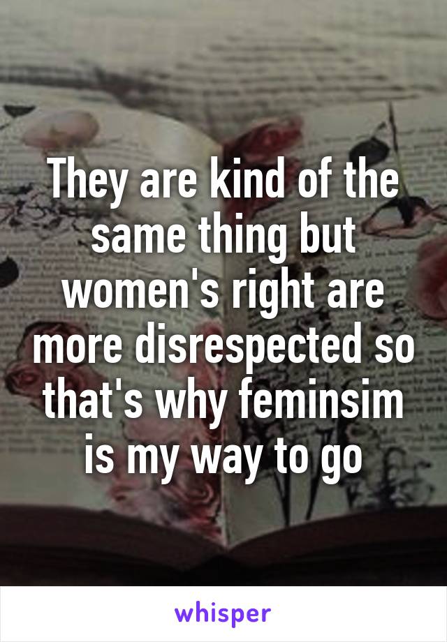 They are kind of the same thing but women's right are more disrespected so that's why feminsim is my way to go