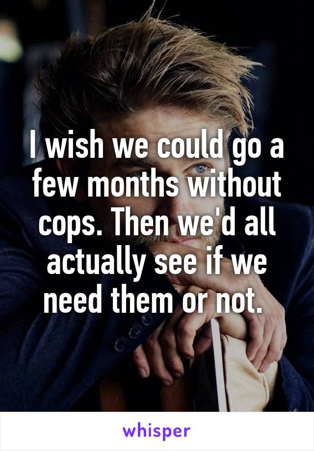 I wish we could go a few months without cops. Then we'd all actually see if we need them or not. 