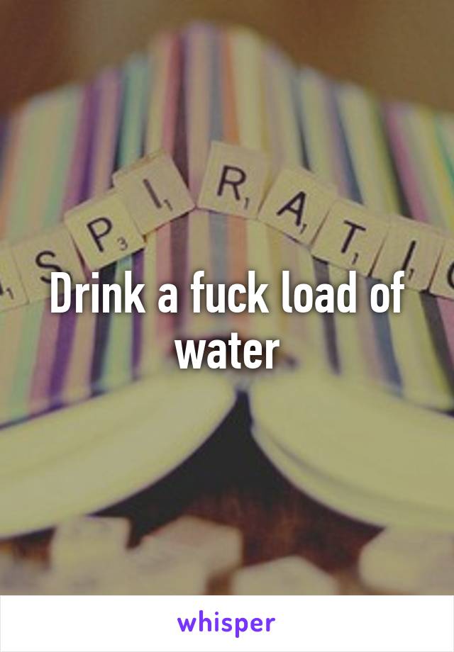 Drink a fuck load of water
