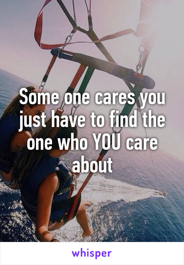 Some one cares you just have to find the one who YOU care about