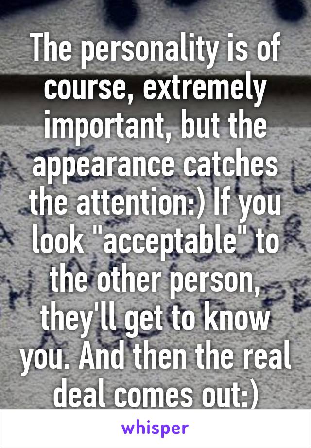 The personality is of course, extremely important, but the appearance catches the attention:) If you look "acceptable" to the other person, they'll get to know you. And then the real deal comes out:)