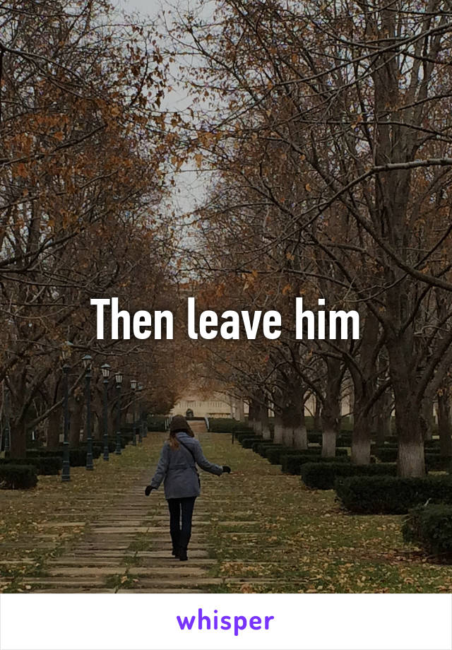 Then leave him
