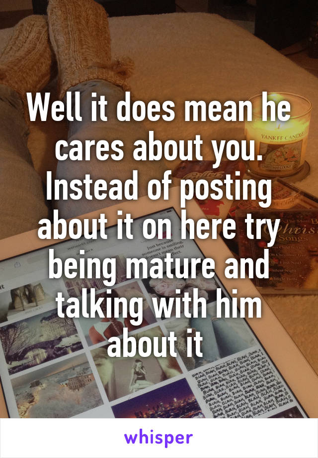 Well it does mean he cares about you. Instead of posting about it on here try being mature and talking with him about it 