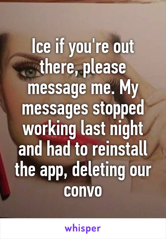 Ice if you're out there, please message me. My messages stopped working last night and had to reinstall the app, deleting our convo