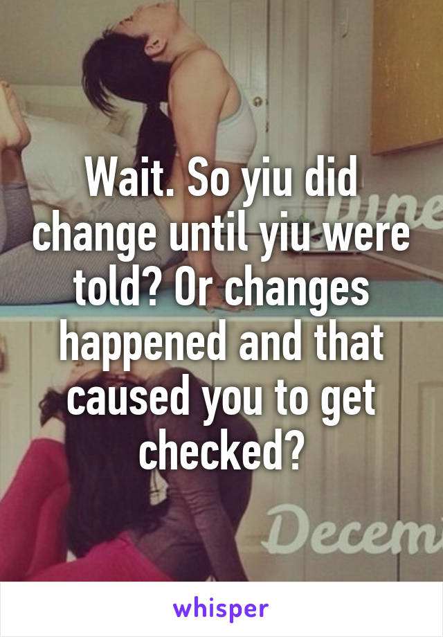 Wait. So yiu did change until yiu were told? Or changes happened and that caused you to get checked?