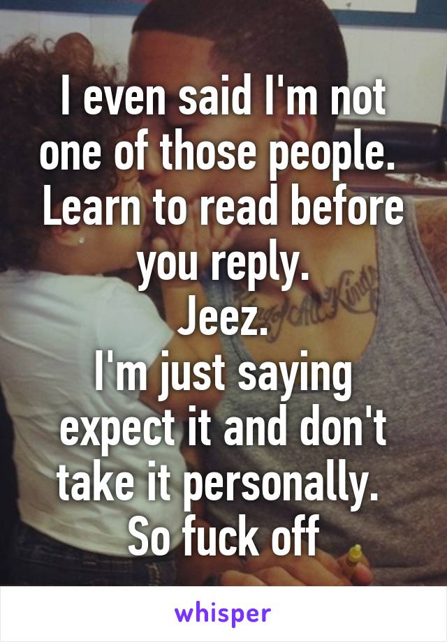 I even said I'm not one of those people. 
Learn to read before you reply.
Jeez.
I'm just saying expect it and don't take it personally. 
So fuck off