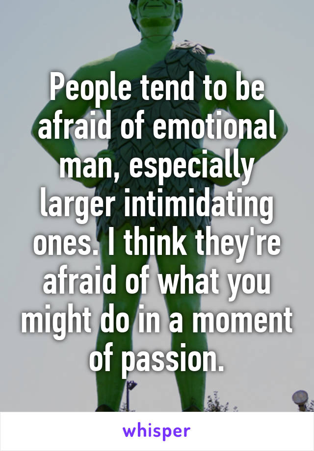People tend to be afraid of emotional man, especially larger intimidating ones. I think they're afraid of what you might do in a moment of passion.