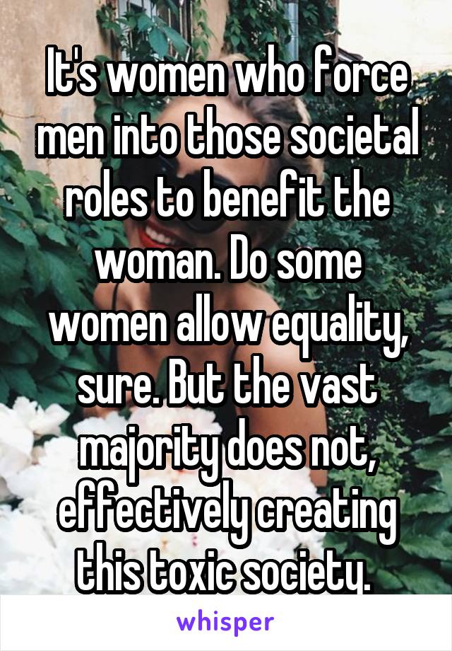 It's women who force men into those societal roles to benefit the woman. Do some women allow equality, sure. But the vast majority does not, effectively creating this toxic society. 