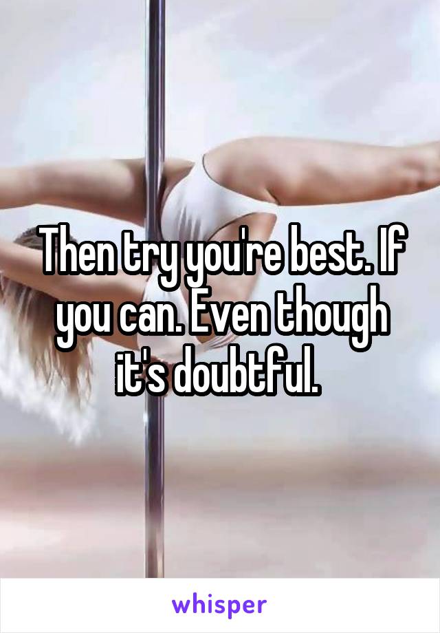 Then try you're best. If you can. Even though it's doubtful. 