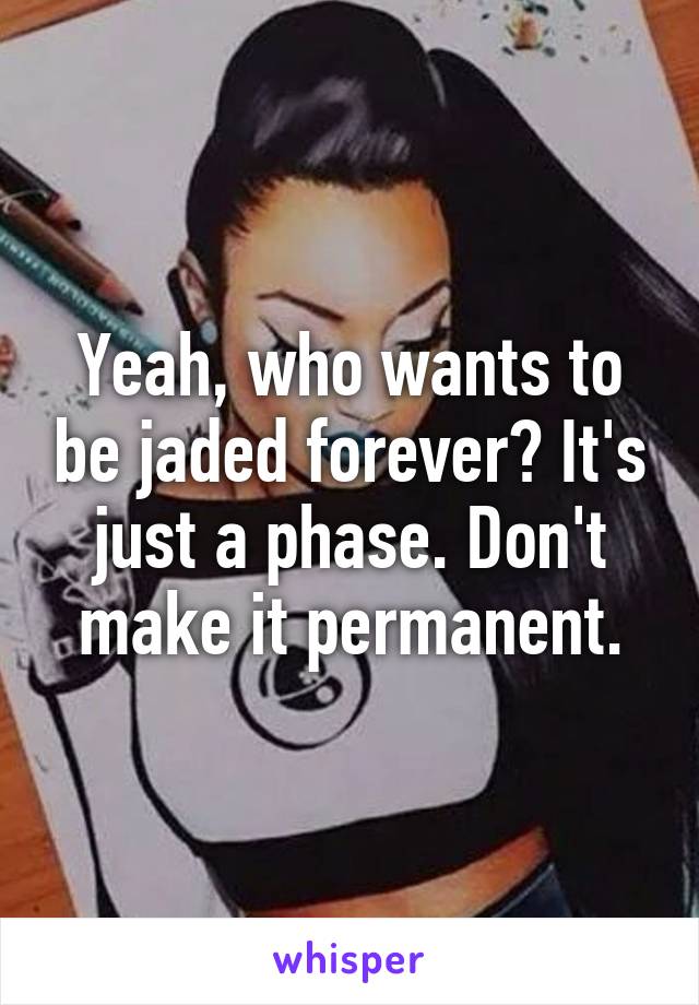 Yeah, who wants to be jaded forever? It's just a phase. Don't make it permanent.