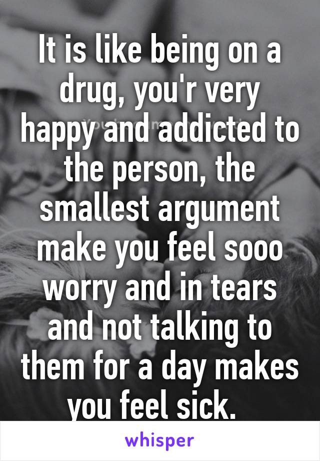 It is like being on a drug, you'r very happy and addicted to the person, the smallest argument make you feel sooo worry and in tears and not talking to them for a day makes you feel sick.  
