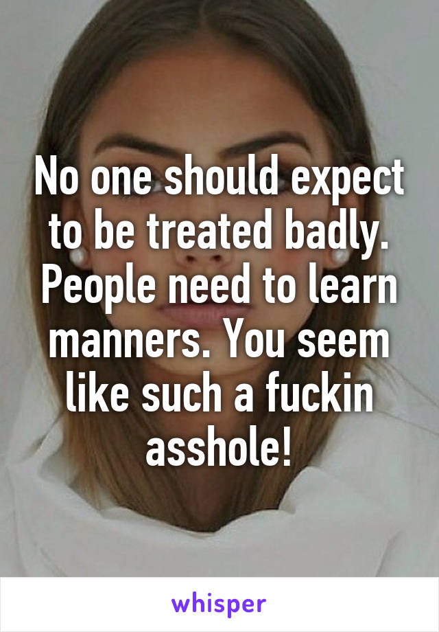 No one should expect to be treated badly. People need to learn manners. You seem like such a fuckin asshole!