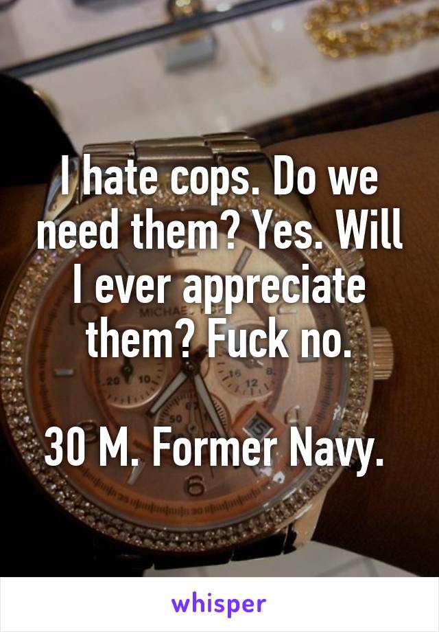 I hate cops. Do we need them? Yes. Will I ever appreciate them? Fuck no.

30 M. Former Navy. 