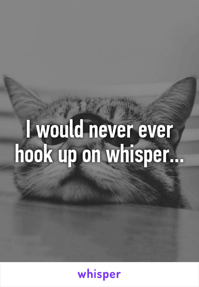 I would never ever hook up on whisper...