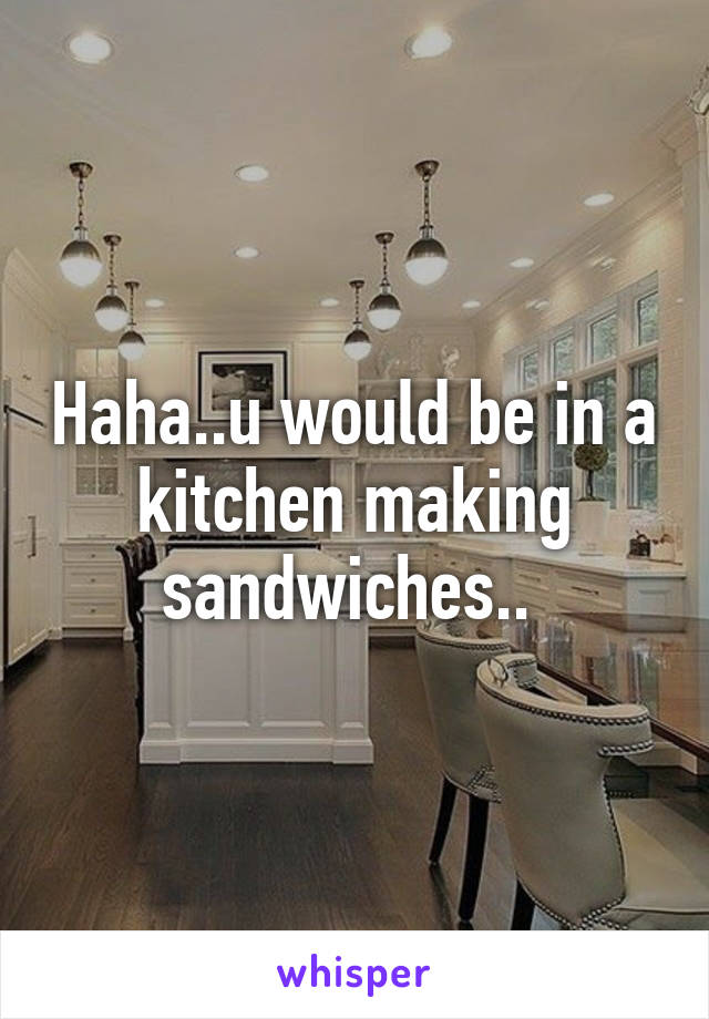 Haha..u would be in a kitchen making sandwiches.. 