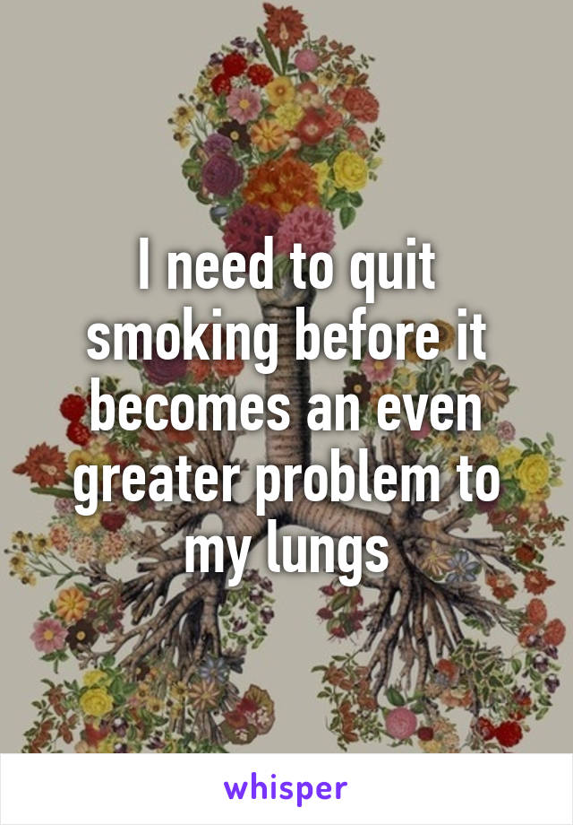 I need to quit smoking before it becomes an even greater problem to my lungs