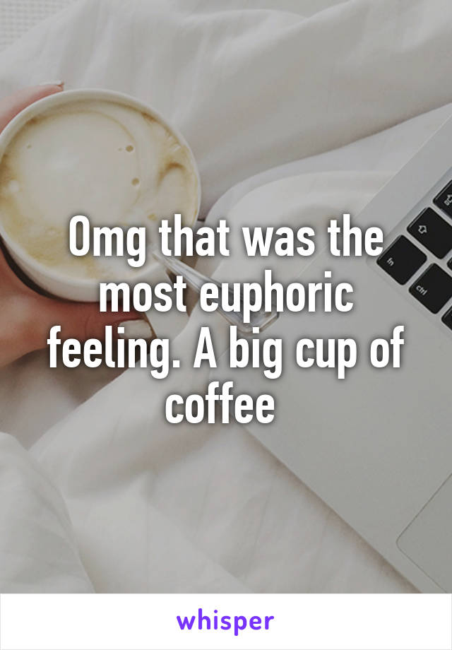 Omg that was the most euphoric feeling. A big cup of coffee 