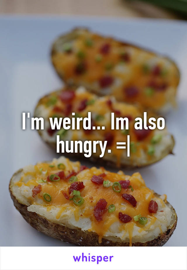 I'm weird... Im also hungry. =|