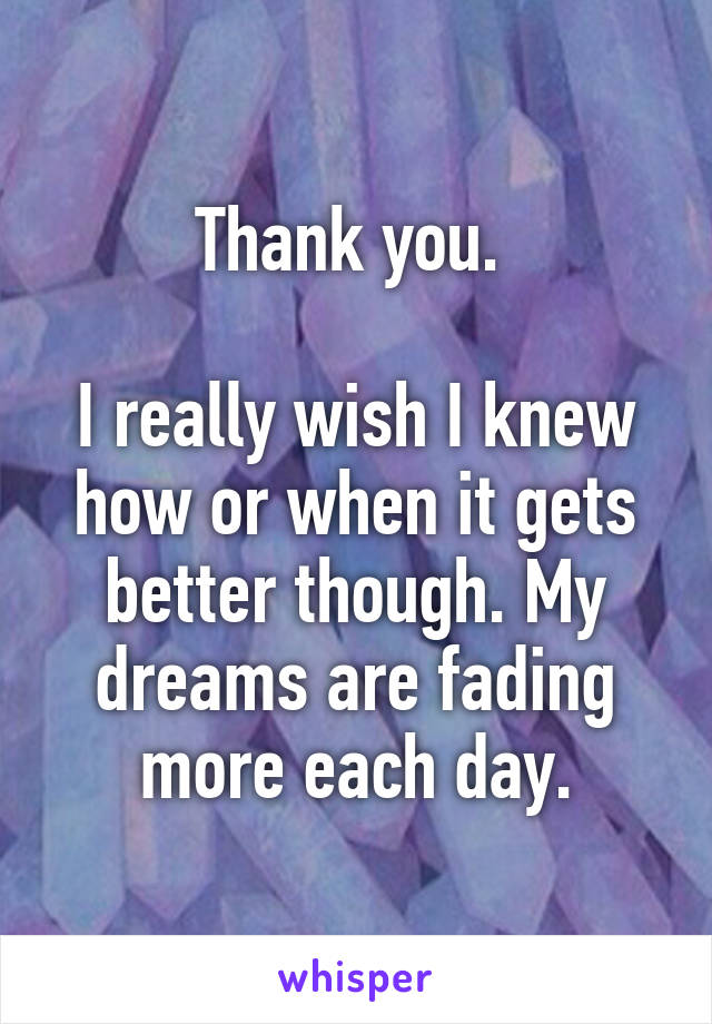 Thank you. 

I really wish I knew how or when it gets better though. My dreams are fading more each day.