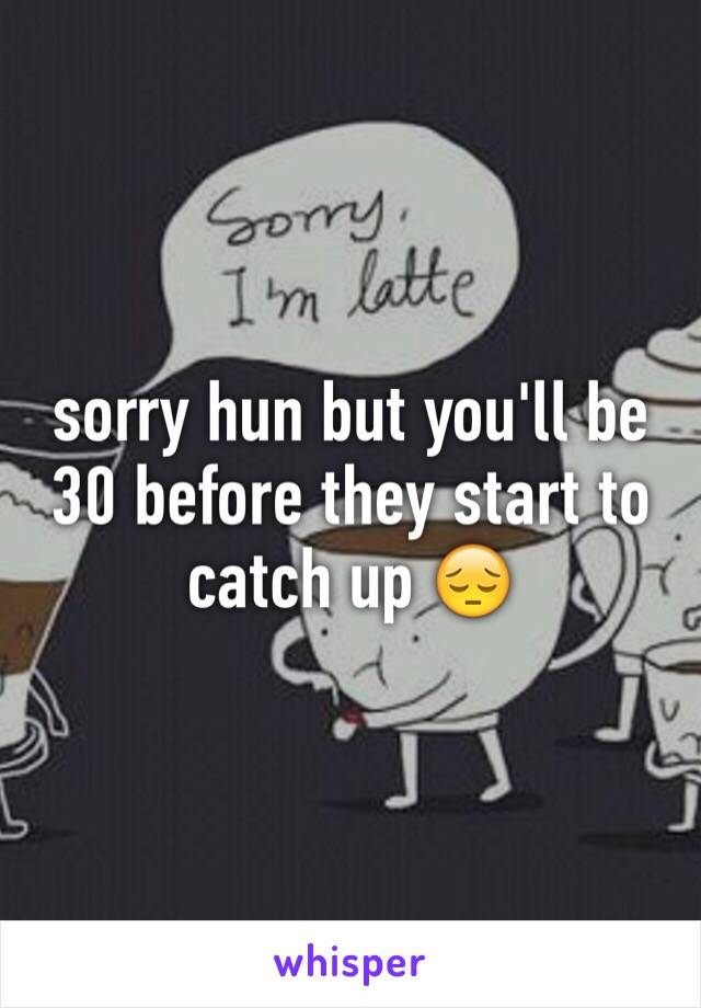 sorry hun but you'll be 30 before they start to catch up 😔