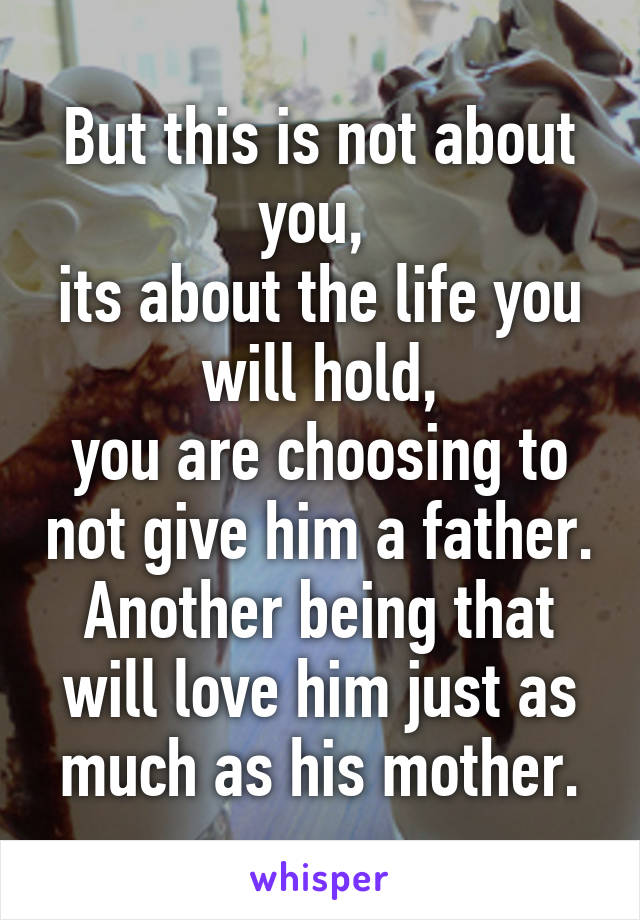 But this is not about you, 
its about the life you will hold,
you are choosing to not give him a father. Another being that will love him just as much as his mother.