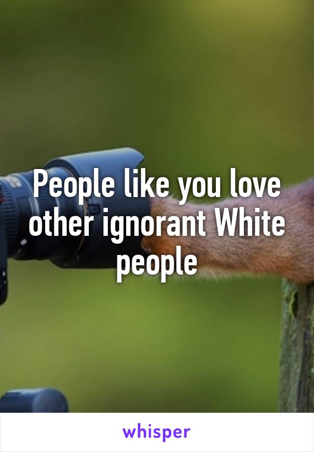People like you love other ignorant White people