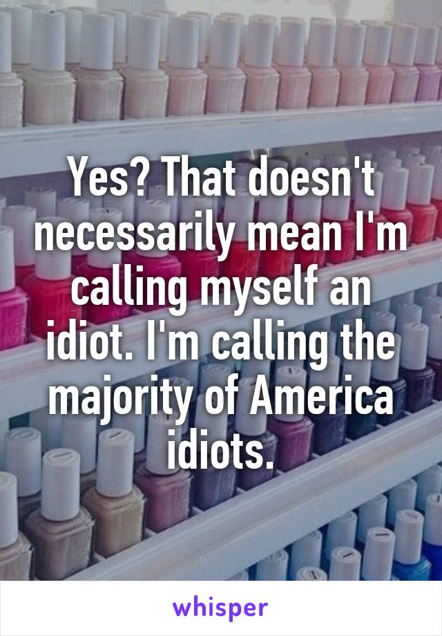 Yes? That doesn't necessarily mean I'm calling myself an idiot. I'm calling the majority of America idiots.