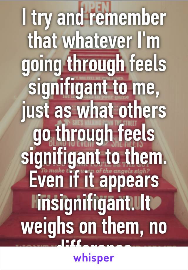 I try and remember that whatever I'm going through feels signifigant to me, just as what others go through feels signifigant to them. Even if it appears insignifigant. It weighs on them, no difference