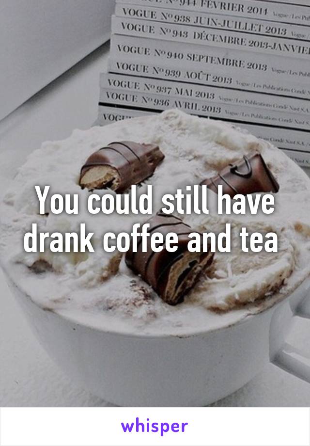 You could still have drank coffee and tea 