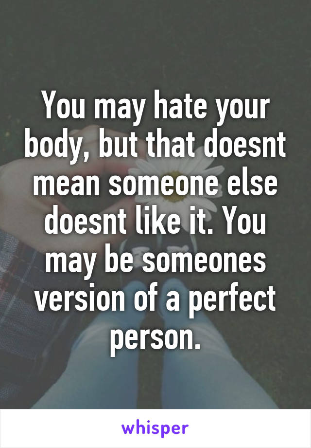 You may hate your body, but that doesnt mean someone else doesnt like it. You may be someones version of a perfect person.