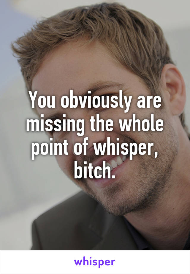 You obviously are missing the whole point of whisper, bitch.
