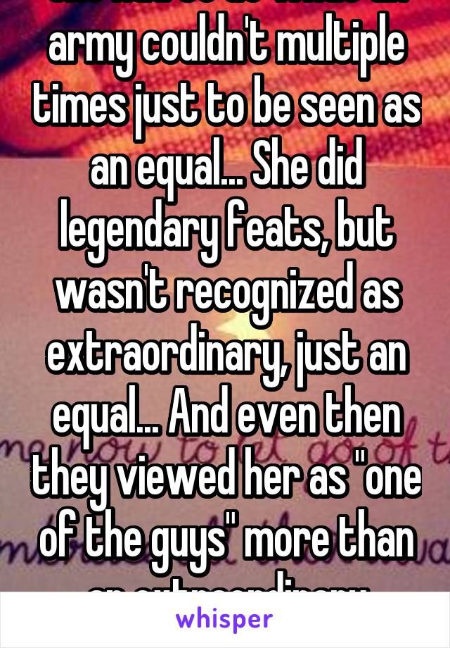 She had to do what an army couldn't multiple times just to be seen as an equal... She did legendary feats, but wasn't recognized as extraordinary, just an equal... And even then they viewed her as "one of the guys" more than an extraordinary woman