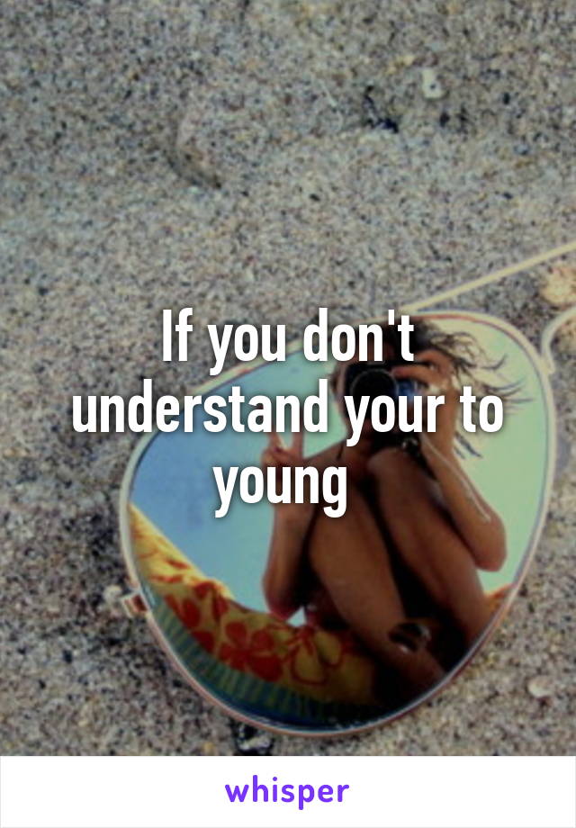 If you don't understand your to young 