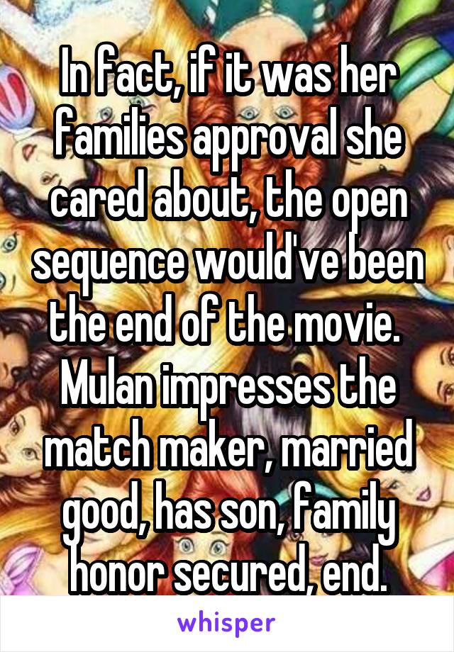 In fact, if it was her families approval she cared about, the open sequence would've been the end of the movie. 
Mulan impresses the match maker, married good, has son, family honor secured, end.