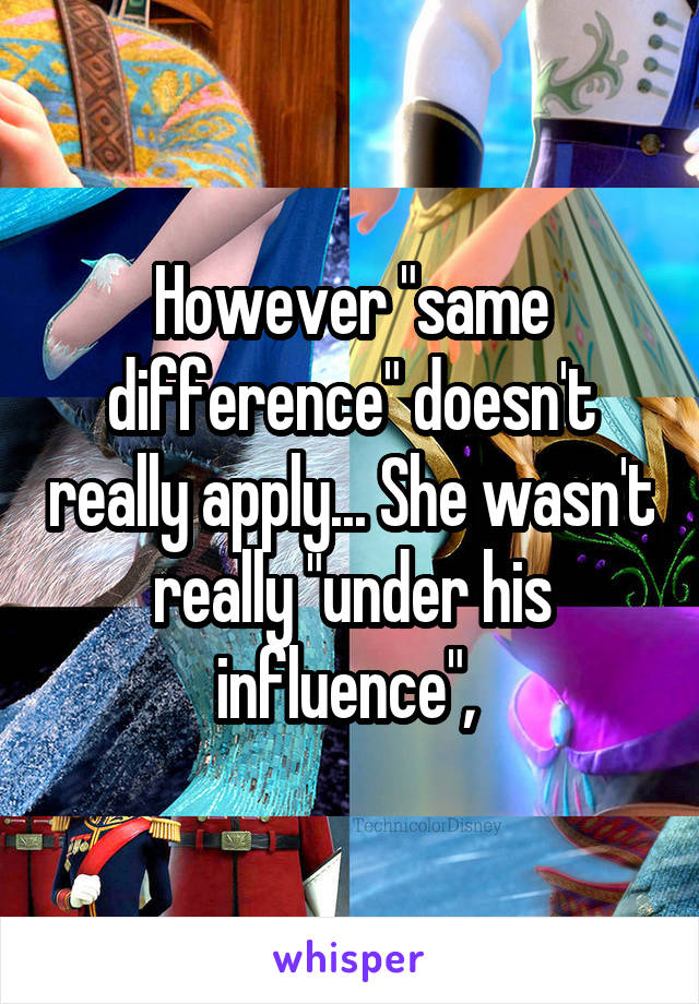 However "same difference" doesn't really apply... She wasn't really "under his influence", 