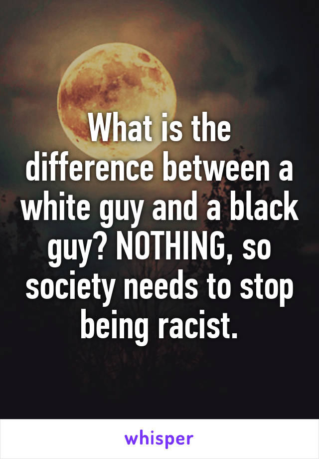 What is the difference between a white guy and a black guy? NOTHING, so society needs to stop being racist.