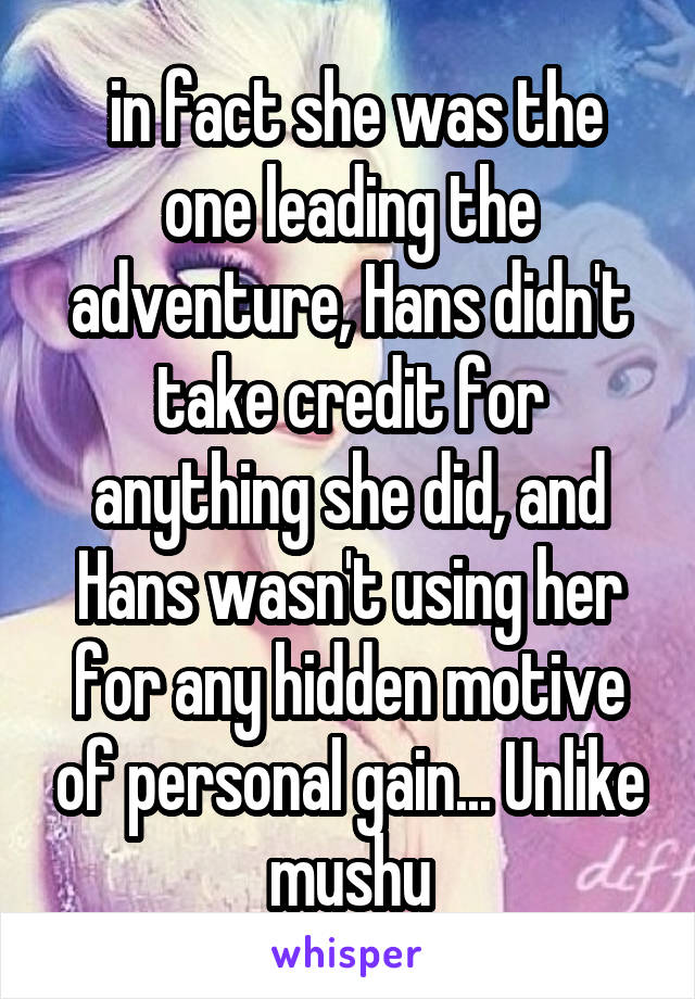  in fact she was the one leading the adventure, Hans didn't take credit for anything she did, and Hans wasn't using her for any hidden motive of personal gain... Unlike mushu