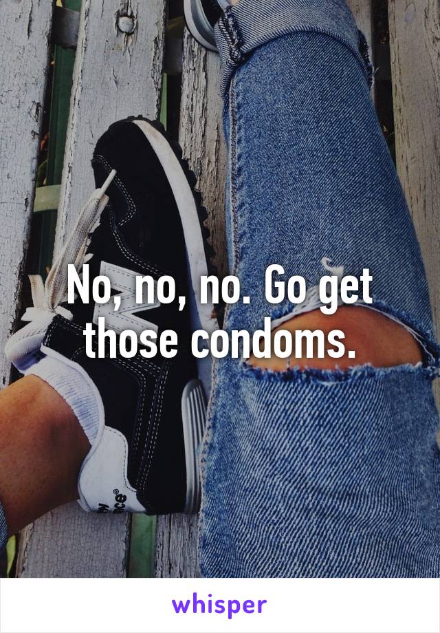 No, no, no. Go get those condoms.